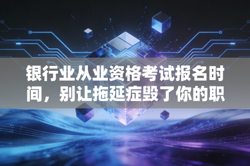 银行业从业资格考试报名时间,别让拖延症毁了你的职场敲门砖