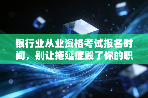 银行业从业资格考试报名时间,别让拖延症毁了你的职场敲门砖