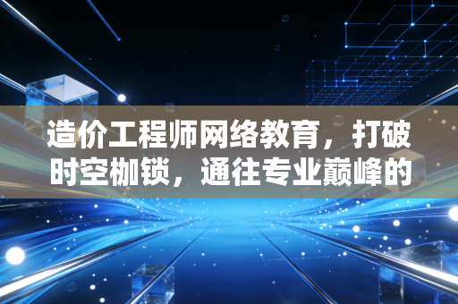 造价工程师网络教育,打破时空枷锁,通往专业巅峰的智慧之选