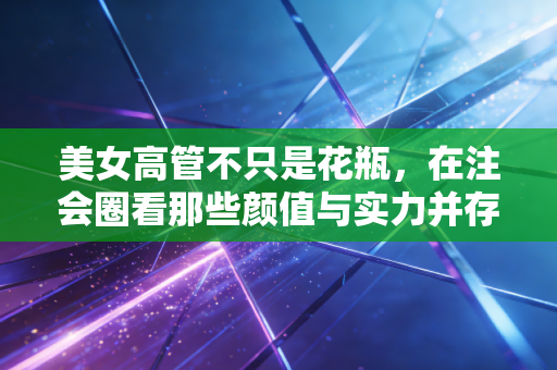 美女高管不只是花瓶，在注会圈看那些颜值与实力并存的职场生存法则