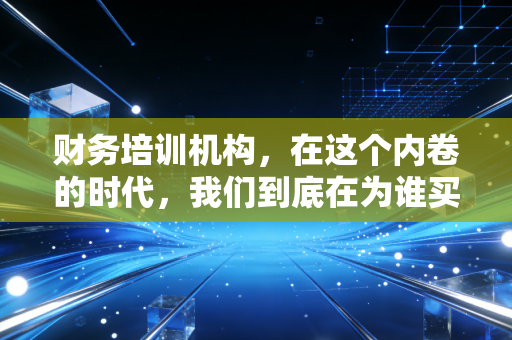 财务培训机构，在这个内卷的时代，我们到底在为谁买单？