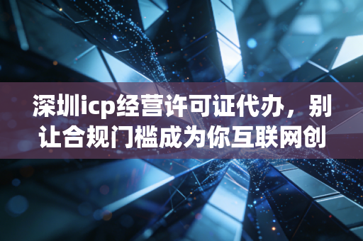 深圳icp经营许可证代办,别让合规门槛成为你互联网创业路上的拦路虎