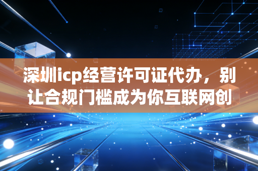 深圳icp经营许可证代办，别让合规门槛成为你互联网创业路上的拦路虎