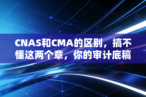 CNAS和CMA的区别,搞不懂这两个章,你的审计底稿可能就白做了