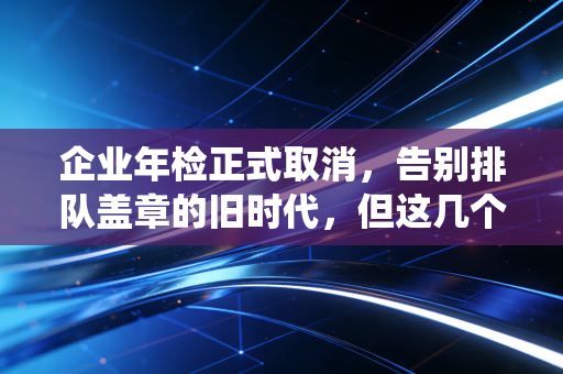 企业年检正式取消，告别排队盖章的旧时代，但这几个隐形坑你必须绕开