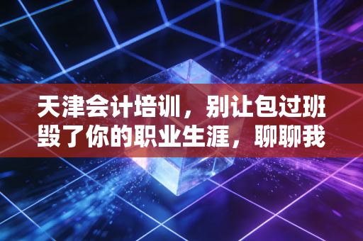 天津会计培训，别让包过班毁了你的职业生涯，聊聊我眼中的津门会计圈
