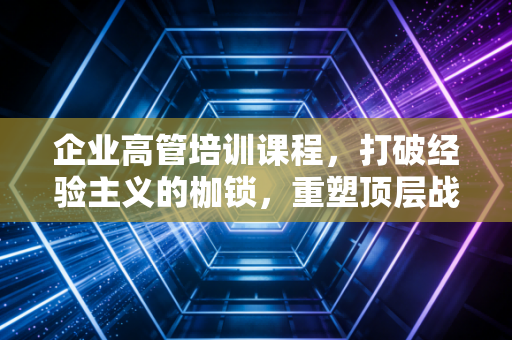 企业高管培训课程,打破经验主义的枷锁,重塑顶层战略思维