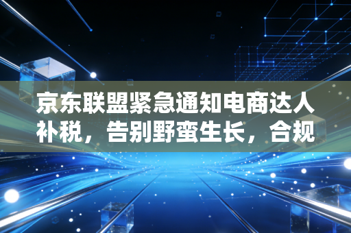 京东联盟紧急通知电商达人补税，告别野蛮生长，合规才是唯一的护身符
