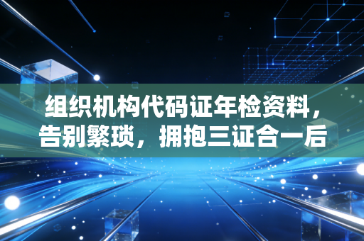 组织机构代码证年检资料,告别繁琐,拥抱三证合一后的合规新常态