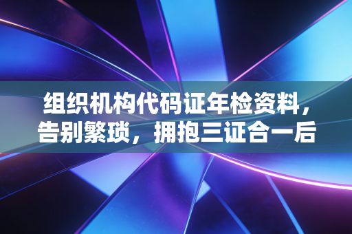 组织机构代码证年检资料，告别繁琐，拥抱三证合一后的合规新常态