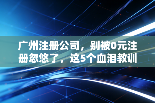 广州注册公司，别被0元注册忽悠了，这5个血泪教训老板们得听进去