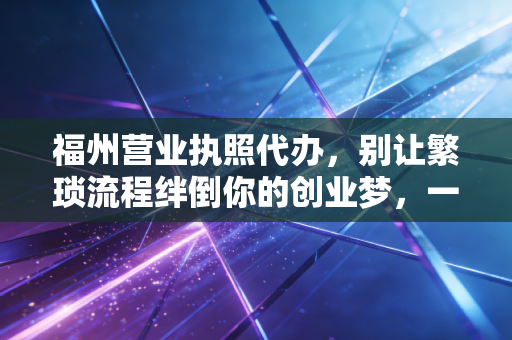 福州营业执照代办，别让繁琐流程绊倒你的创业梦，一位老会计的真心话