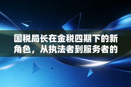 国税局长在金税四期下的新角色,从执法者到服务者的蜕变之路
