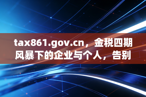 tax861.gov.cn,金税四期风暴下的企业与个人,告别野蛮生长,重塑税务合规新逻辑