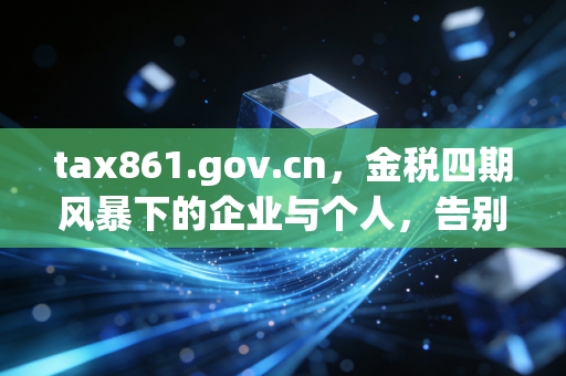 tax861.gov.cn,金税四期风暴下的企业与个人,告别野蛮生长,重塑税务合规新逻辑