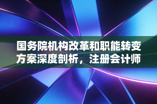 详细阅读:国务院机构改革和职能转变方案深度剖析,注册会计师行业如何在这场大变局中破局与立身 国务院机构改革和职能转变方案深度剖析,注册会计师行业如何在这场大变局中破局与立身