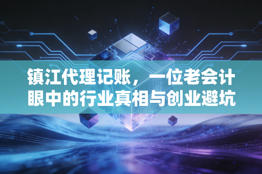 镇江代理记账,一位老会计眼中的行业真相与创业避坑指南