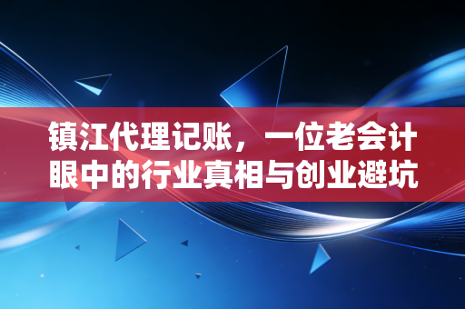 镇江代理记账,一位老会计眼中的行业真相与创业避坑指南