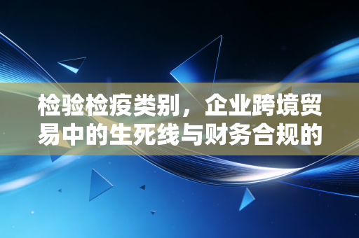 检验检疫类别,企业跨境贸易中的生死线与财务合规的隐形战场