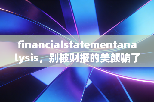 financialstatementanalysis，别被财报的美颜骗了，这才是看懂企业的正确姿势