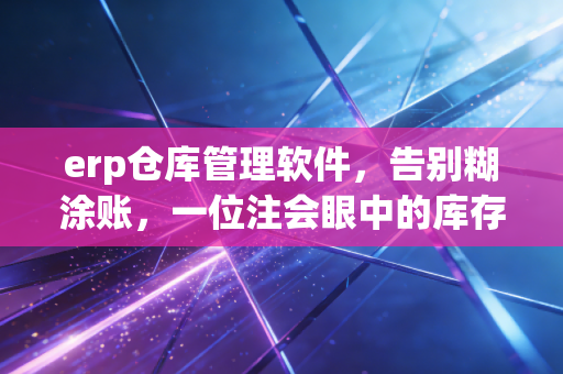 erp仓库管理软件,告别糊涂账,一位注会眼中的库存数字化革命