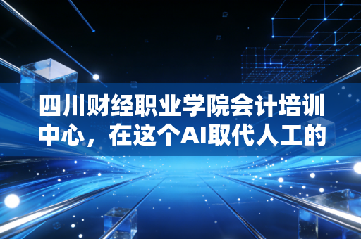 四川财经职业学院会计培训中心，在这个AI取代人工的时代，我们为什么还要死磕会计？