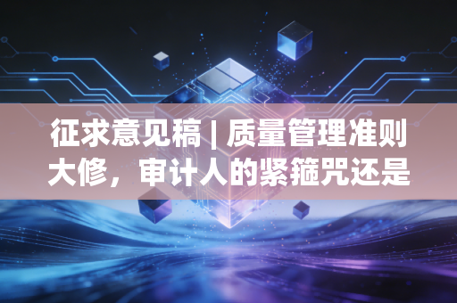 征求意见稿 | 质量管理准则大修，审计人的紧箍咒还是护身符？