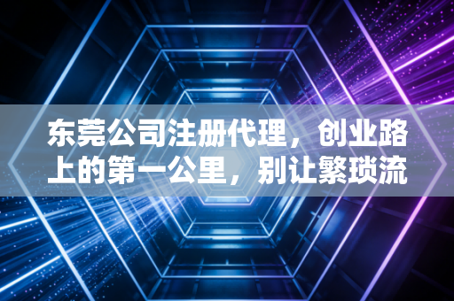 东莞公司注册代理,创业路上的第一公里,别让繁琐流程拖垮你的梦想