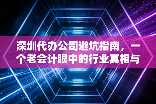 深圳代办公司避坑指南，一个老会计眼中的行业真相与创业建议