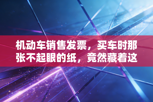 机动车销售发票，买车时那张不起眼的纸，竟然藏着这么多税务玄机？