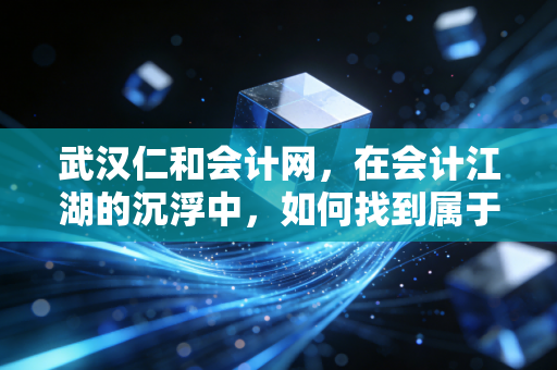 武汉仁和会计网，在会计江湖的沉浮中，如何找到属于你的那座灯塔