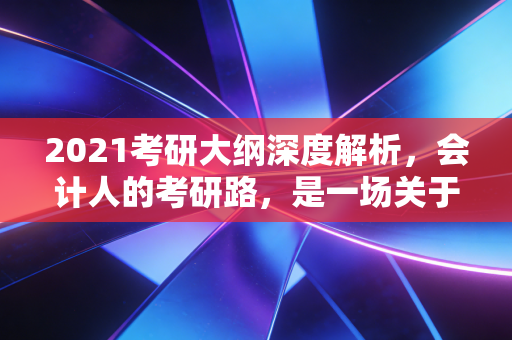 2021考研大纲深度解析,会计人的考研路,是一场关于耐力与策略的博弈