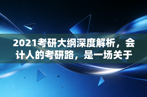 2021考研大纲深度解析，会计人的考研路，是一场关于耐力与策略的博弈