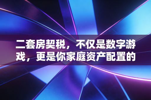 二套房契税,不仅是数字游戏,更是你家庭资产配置的隐形关卡
