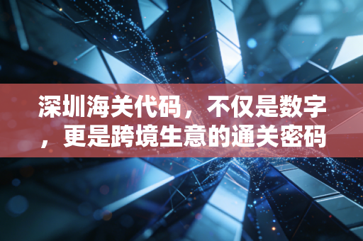 深圳海关代码，不仅是数字，更是跨境生意的通关密码