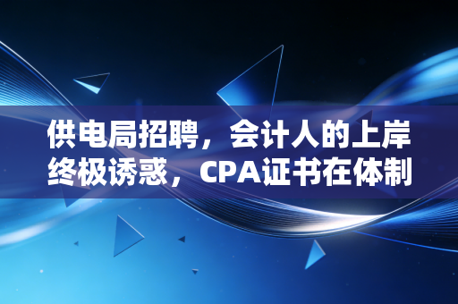 供电局招聘，会计人的上岸终极诱惑，CPA证书在体制内的真实含金量