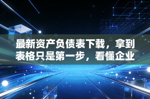 最新资产负债表下载,拿到表格只是第一步,看懂企业的体检报告才是关键