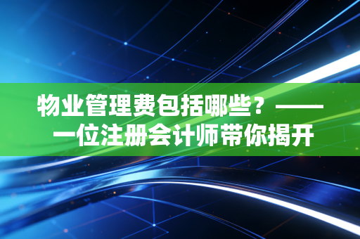 物业管理费包括哪些?—— 一位注册会计师带你揭开物业账本的神秘面纱