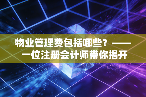 物业管理费包括哪些？—— 一位注册会计师带你揭开物业账本的神秘面纱