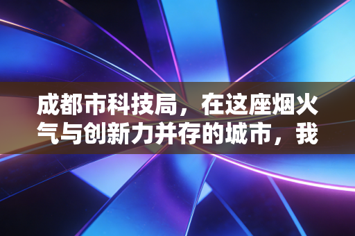 成都市科技局,在这座烟火气与创新力并存的城市,我们如何读懂科创背后的经济账?