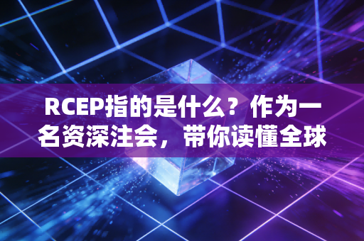 RCEP指的是什么?作为一名资深注会,带你读懂全球最大自贸协定背后的财富密码与职业机遇