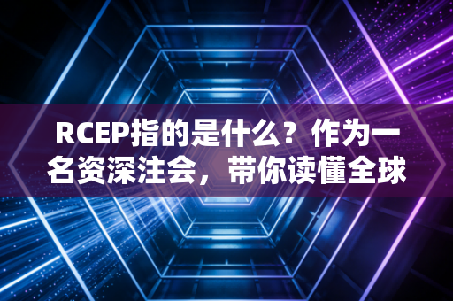 RCEP指的是什么？作为一名资深注会，带你读懂全球最大自贸协定背后的财富密码与职业机遇