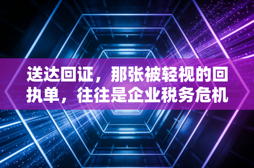 送达回证,那张被轻视的回执单,往往是企业税务危机的倒计时