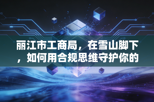 丽江市工商局,在雪山脚下,如何用合规思维守护你的创业梦