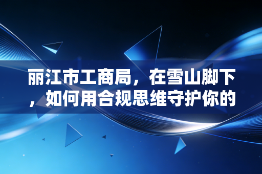 丽江市工商局，在雪山脚下，如何用合规思维守护你的创业梦