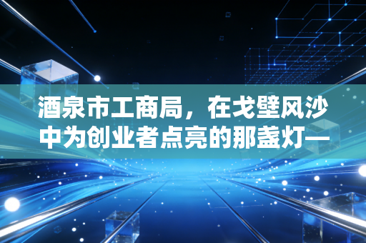 酒泉市工商局，在戈壁风沙中为创业者点亮的那盏灯——一位注会眼中的营商环境变迁