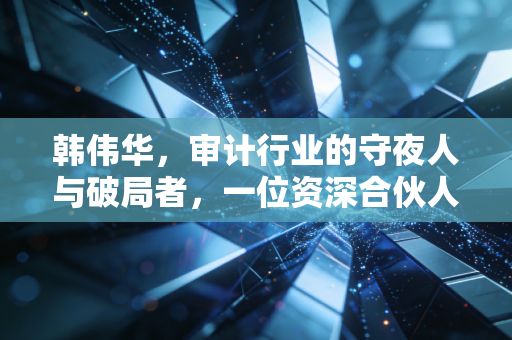 韩伟华,审计行业的守夜人与破局者,一位资深合伙人的行业沉思录
