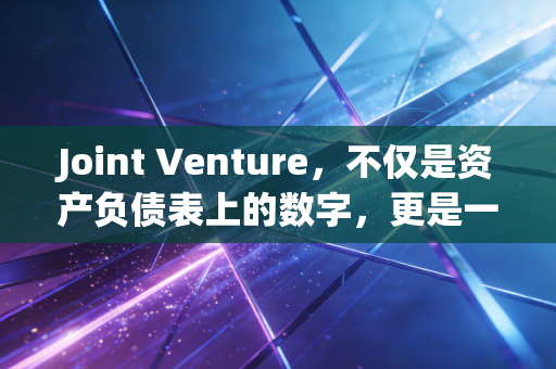 Joint Venture，不仅是资产负债表上的数字，更是一场关于信任与博弈的商业联姻