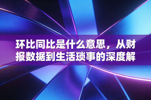 环比同比是什么意思，从财报数据到生活琐事的深度解读