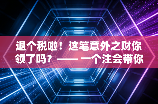 退个税啦！这笔意外之财你领了吗？—— 一个注会带你玩转个税汇算清缴